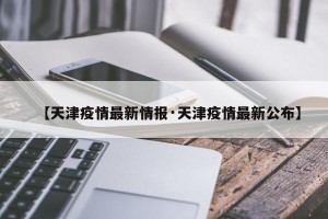 【天津疫情最新情报·天津疫情最新公布】