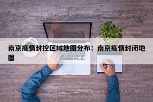 南京疫情封控区域地图分布：南京疫情封闭地图