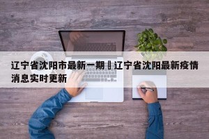 辽宁省沈阳市最新一期›辽宁省沈阳最新疫情消息实时更新
