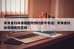 青海省妇幼保健医院预约挂号电话：青海省妇幼保健医院官网