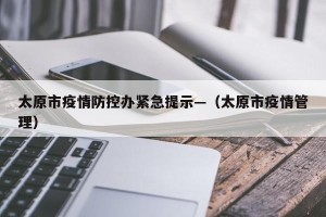 太原市疫情防控办紧急提示—（太原市疫情管理）