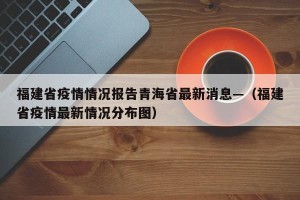 福建省疫情情况报告青海省最新消息—（福建省疫情最新情况分布图）