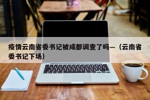 疫情云南省委书记被成都调查了吗—（云南省委书记下场）