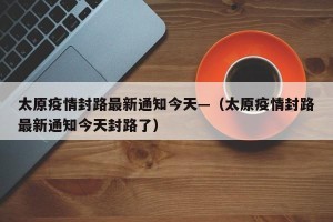 太原疫情封路最新通知今天—（太原疫情封路最新通知今天封路了）