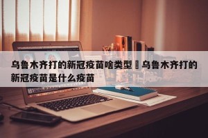 乌鲁木齐打的新冠疫苗啥类型›乌鲁木齐打的新冠疫苗是什么疫苗