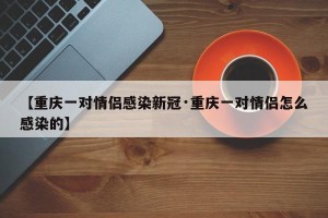 【重庆一对情侣感染新冠·重庆一对情侣怎么感染的】