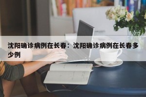 沈阳确诊病例在长春：沈阳确诊病例在长春多少例