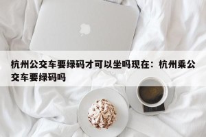 杭州公交车要绿码才可以坐吗现在：杭州乘公交车要绿码吗
