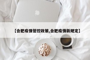 【合肥疫情管控政策,合肥疫情新规定】