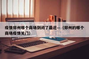 疫情郑州哪个商场倒闭了最近—（郑州的哪个商场疫情关门）