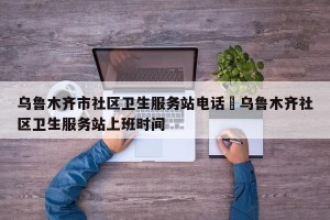 乌鲁木齐市社区卫生服务站电话›乌鲁木齐社区卫生服务站上班时间