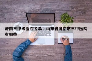 济南三甲级医院名单：山东省济南市三甲医院有哪些
