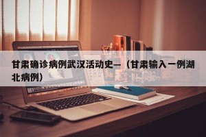甘肃确诊病例武汉活动史—（甘肃输入一例湖北病例）