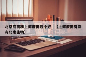 北京疫苗和上海疫苗哪个好—（上海疫苗有没有北京生物）