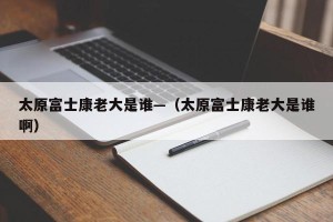 太原富士康老大是谁—（太原富士康老大是谁啊）