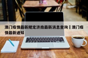 澳门疫情最新规定济南最新消息查询›澳门疫情最新通知