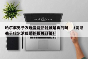 哈尔滨男子发谣言沈阳封城是真的吗—（沈阳关于哈尔滨疫情的相关政策）