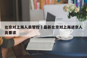北京对上海人员管控›最新北京对上海进京人员要求