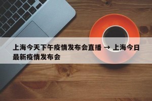 上海今天下午疫情发布会直播 → 上海今日最新疫情发布会