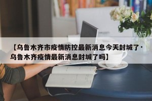【乌鲁木齐市疫情防控最新消息今天封城了·乌鲁木齐疫情最新消息封城了吗】