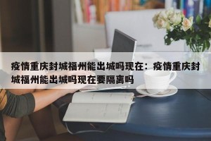 疫情重庆封城福州能出城吗现在：疫情重庆封城福州能出城吗现在要隔离吗