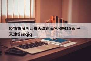 疫情情况浙江省天津市天气预报15天 → 天津tianqiq