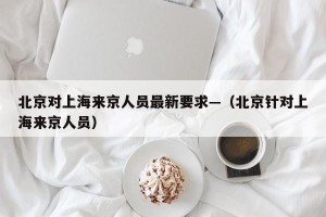 北京对上海来京人员最新要求—（北京针对上海来京人员）