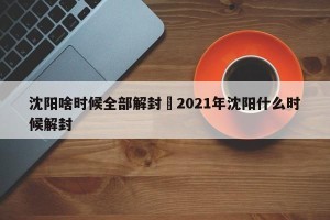 沈阳啥时候全部解封›2021年沈阳什么时候解封