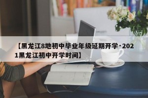 【黑龙江8地初中毕业年级延期开学·2021黑龙江初中开学时间】