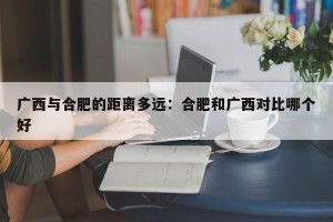 广西与合肥的距离多远：合肥和广西对比哪个好