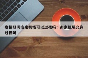 疫情期间南京机场可以过夜吗：南京机场允许过夜吗