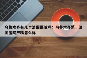 乌鲁木齐有几个济困医院啊：乌鲁木齐第一济困医院产科怎么样