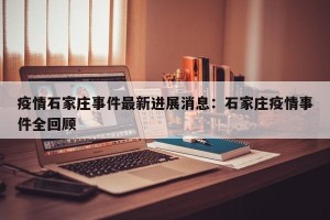 疫情石家庄事件最新进展消息：石家庄疫情事件全回顾