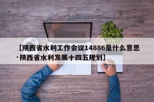 【陕西省水利工作会议14886是什么意思·陕西省水利发展十四五规划】