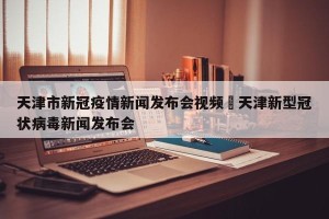 天津市新冠疫情新闻发布会视频›天津新型冠状病毒新闻发布会