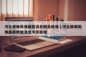 河北邯郸疫情最新消息肺炎疫情›河北邯郸疫情最新数据消息今天新增