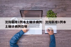 沈阳新增1例本土确诊病例：沈阳新增1例本土确诊病例在哪