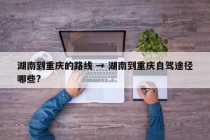 湖南到重庆的路线 → 湖南到重庆自驾途径哪些?
