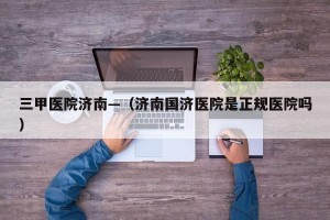 三甲医院济南—（济南国济医院是正规医院吗）