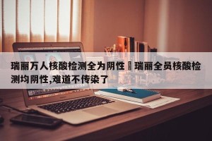 瑞丽万人核酸检测全为阴性›瑞丽全员核酸检测均阴性,难道不传染了