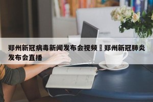郑州新冠病毒新闻发布会视频›郑州新冠肺炎发布会直播