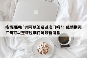 疫情期间广州可以签证过澳门吗?：疫情期间广州可以签证过澳门吗最新消息