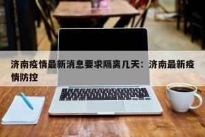 济南疫情最新消息要求隔离几天：济南最新疫情防控