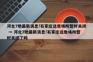 河北7地最新消息!石家庄这些场所暂时关闭 → 河北7地最新消息!石家庄这些场所暂时关闭了吗