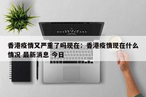 香港疫情又严重了吗现在：香港疫情现在什么情况 最新消息 今日