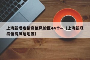 上海新增疫情高低风险区44个—（上海新冠疫情高风险地区）