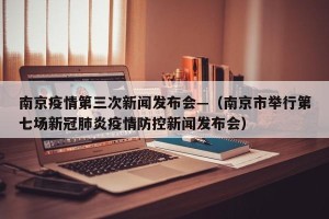 南京疫情第三次新闻发布会—（南京市举行第七场新冠肺炎疫情防控新闻发布会）