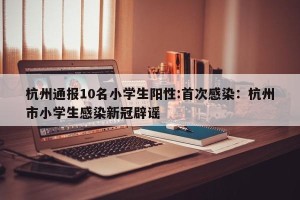 杭州通报10名小学生阳性:首次感染：杭州市小学生感染新冠辟谣