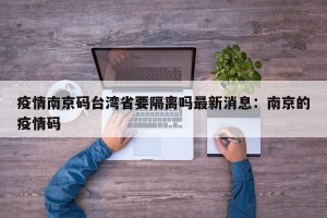 疫情南京码台湾省要隔离吗最新消息：南京的疫情码