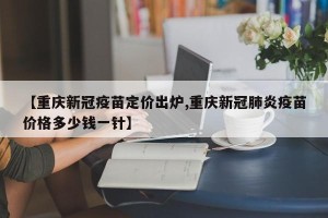 【重庆新冠疫苗定价出炉,重庆新冠肺炎疫苗价格多少钱一针】